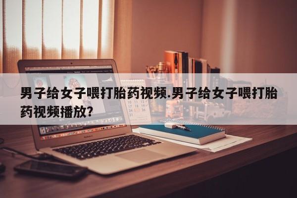 打胎药私人店联系方式保密发货,指导用药男子给女子喂打胎药视频.男子给女子喂打胎药视频播放？