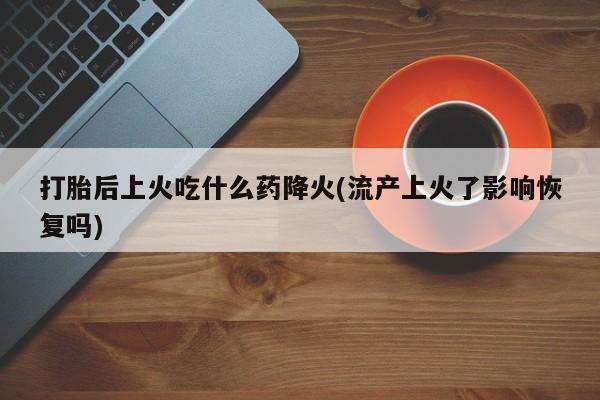 打胎药私人店联系方式保密发货,指导用药打胎后上火吃什么药降火(流产上火了影响恢复吗)