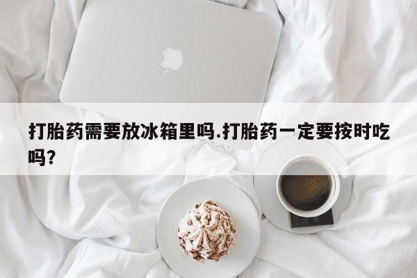 打胎药私人店联系方式保密发货,指导用药打胎药需要放冰箱里吗.打胎药一定要按时吃吗？