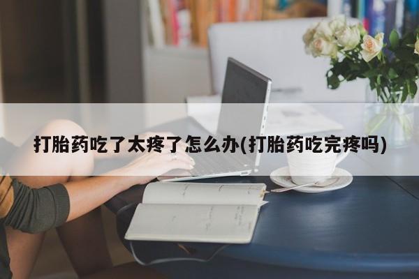打胎药私人店联系方式保密发货,指导用药打胎药吃了太疼了怎么办(打胎药吃完疼吗)