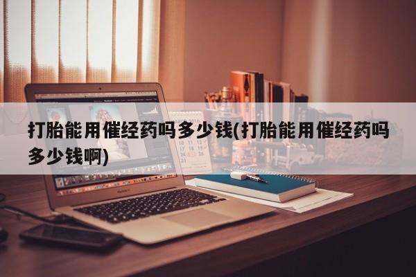 打胎药私人店联系方式保密发货,指导用药打胎能用催经药吗多少钱(打胎能用催经药吗多少钱啊)