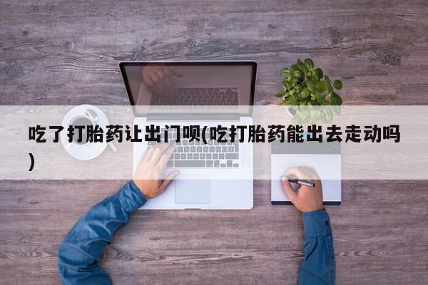 打胎药私人店联系方式保密发货,指导用药吃了打胎药让出门呗(吃打胎药能出去走动吗)