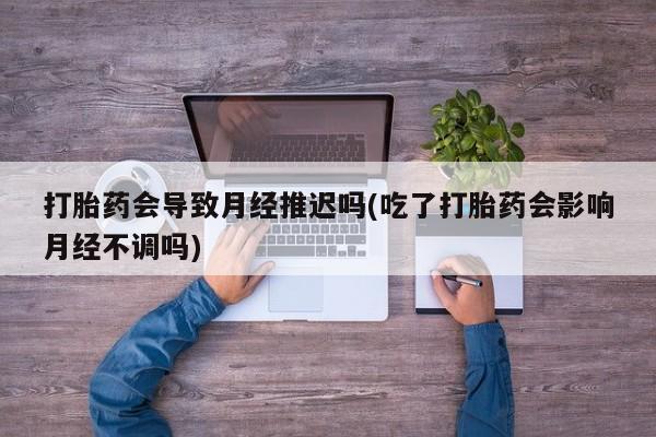 打胎药私人店联系方式保密发货,指导用药打胎药会导致月经推迟吗(吃了打胎药会影响月经不调吗)