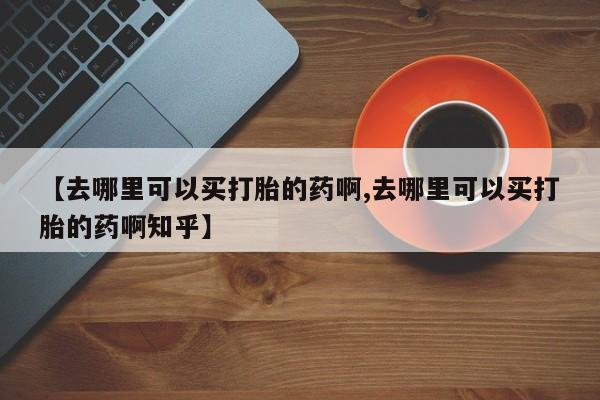 打胎药私人店联系方式保密发货,指导用药【去哪里可以买打胎的药啊,去哪里可以买打胎的药啊知乎】