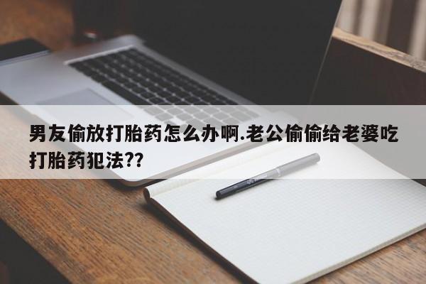 打胎药私人店联系方式保密发货,指导用药男友偷放打胎药怎么办啊.老公偷偷给老婆吃打胎药犯法?？