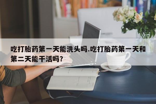 打胎药私人店联系方式保密发货,指导用药吃打胎药第一天能洗头吗.吃打胎药第一天和第二天能干活吗？