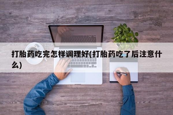 打胎药私人店联系方式保密发货,指导用药打胎药吃完怎样调理好(打胎药吃了后注意什么)