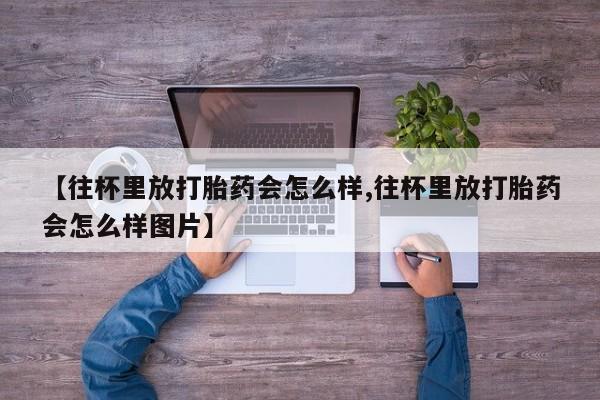 打胎药私人店联系方式保密发货,指导用药【往杯里放打胎药会怎么样,往杯里放打胎药会怎么样图片】