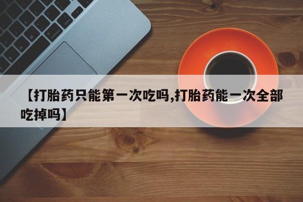 打胎药私人店联系方式保密发货,指导用药【打胎药只能第一次吃吗,打胎药能一次全部吃掉吗】