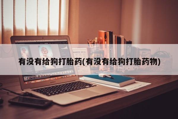 打胎药私人店联系方式保密发货,指导用药有没有给狗打胎药(有没有给狗打胎药物)