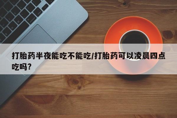 打胎药私人店联系方式保密发货,指导用药打胎药半夜能吃不能吃/打胎药可以凌晨四点吃吗?