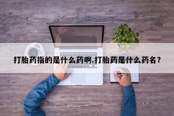 打胎药私人店联系方式保密发货,指导用药打胎药指的是什么药啊.打胎药是什么药名？