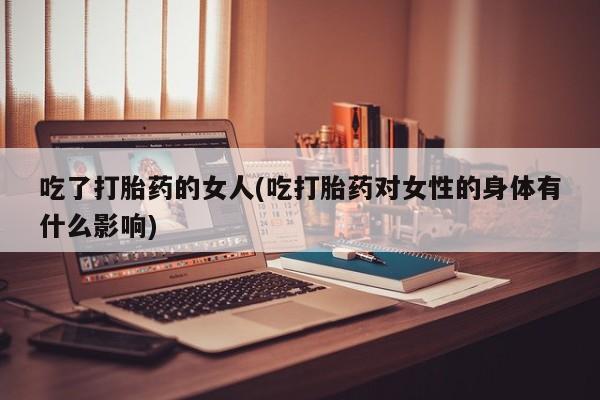 打胎药私人店联系方式保密发货,指导用药吃了打胎药的女人(吃打胎药对女性的身体有什么影响)