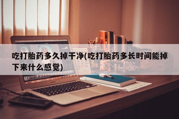 打胎药私人店联系方式保密发货,指导用药吃打胎药多久掉干净(吃打胎药多长时间能掉下来什么感觉)