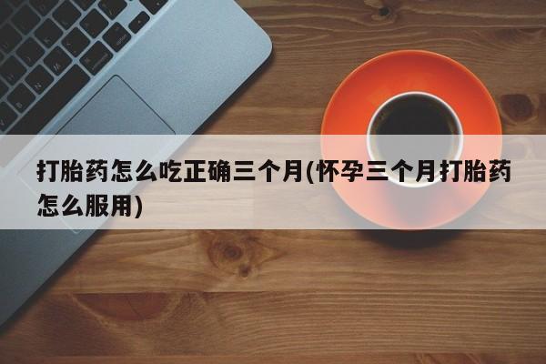 打胎药私人店联系方式保密发货,指导用药打胎药怎么吃正确三个月(怀孕三个月打胎药怎么服用)