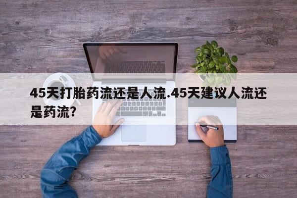 打胎药私人店联系方式保密发货,指导用药45天打胎药流还是人流.45天建议人流还是药流？