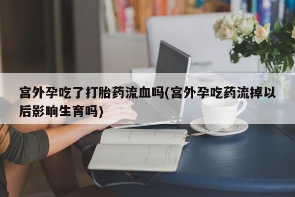 打胎药私人店联系方式保密发货,指导用药宫外孕吃了打胎药流血吗(宫外孕吃药流掉以后影响生育吗)