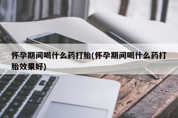 打胎药私人店联系方式保密发货,指导用药怀孕期间喝什么药打胎(怀孕期间喝什么药打胎效果好)