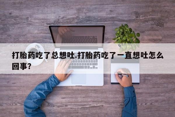 打胎药私人店联系方式保密发货,指导用药打胎药吃了总想吐.打胎药吃了一直想吐怎么回事？