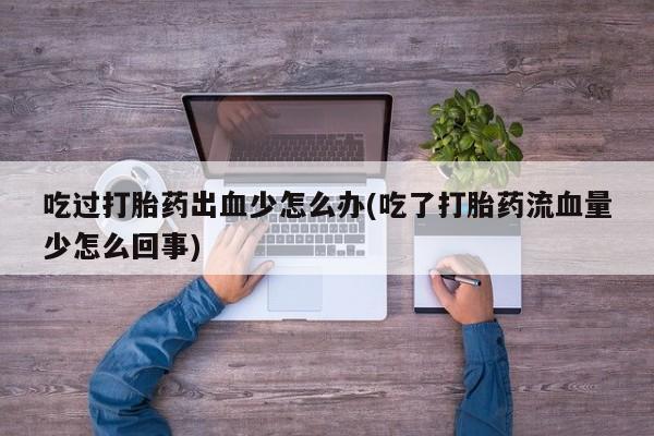 打胎药私人店联系方式保密发货,指导用药吃过打胎药出血少怎么办(吃了打胎药流血量少怎么回事)