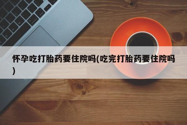 打胎药私人店联系方式保密发货,指导用药怀孕吃打胎药要住院吗(吃完打胎药要住院吗)