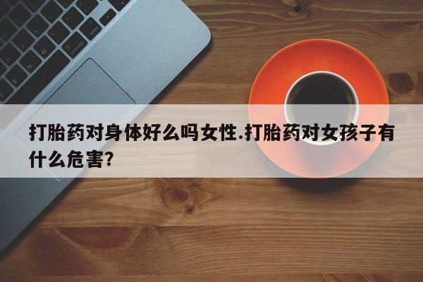 打胎药私人店联系方式保密发货,指导用药打胎药对身体好么吗女性.打胎药对女孩子有什么危害？