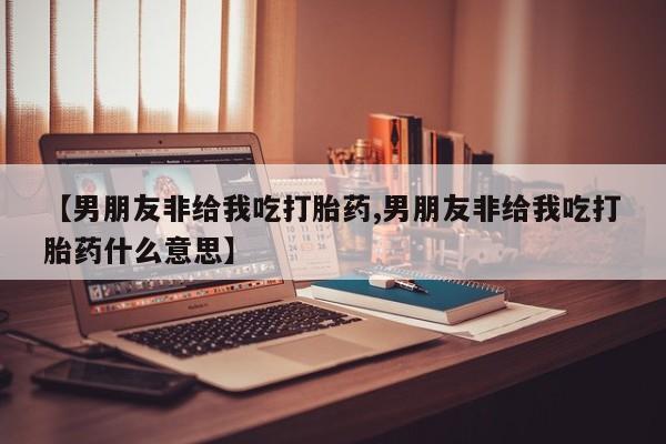 打胎药私人店联系方式保密发货,指导用药【男朋友非给我吃打胎药,男朋友非给我吃打胎药什么意思】