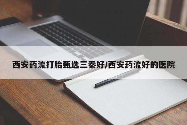 打胎药私人店联系方式保密发货,指导用药西安药流打胎甄选三秦好/西安药流好的医院