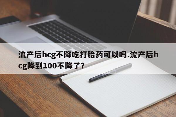 打胎药私人店联系方式保密发货,指导用药流产后hcg不降吃打胎药可以吗.流产后hcg降到100不降了？