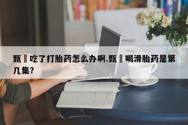 打胎药私人店联系方式保密发货,指导用药甄嬛吃了打胎药怎么办啊.甄嬛喝滑胎药是第几集？
