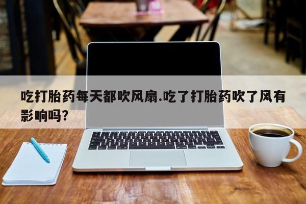 打胎药私人店联系方式保密发货,指导用药吃打胎药每天都吹风扇.吃了打胎药吹了风有影响吗？