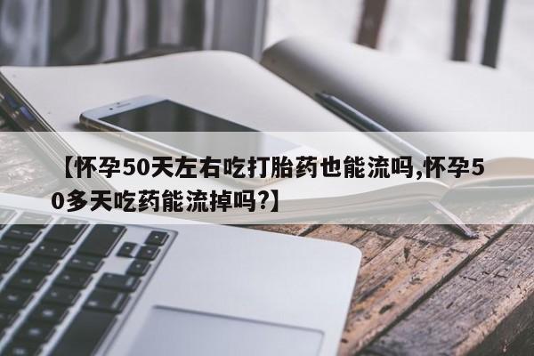 打胎药私人店联系方式保密发货,指导用药【怀孕50天左右吃打胎药也能流吗,怀孕50多天吃药能流掉吗?】
