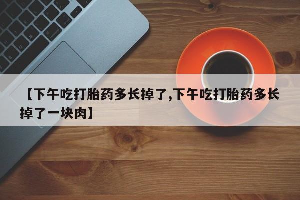 打胎药私人店联系方式保密发货,指导用药【下午吃打胎药多长掉了,下午吃打胎药多长掉了一块肉】