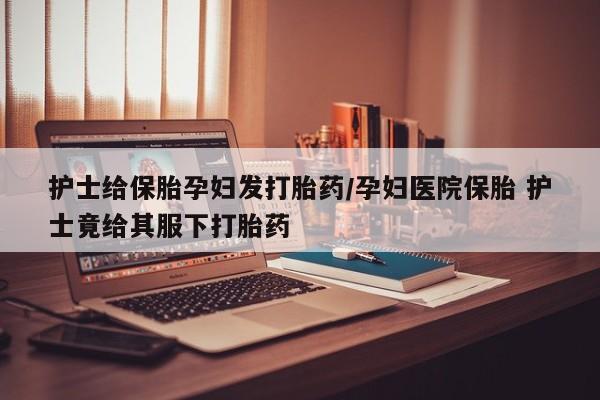 打胎药私人店联系方式保密发货,指导用药护士给保胎孕妇发打胎药/孕妇医院保胎 护士竟给其服下打胎药