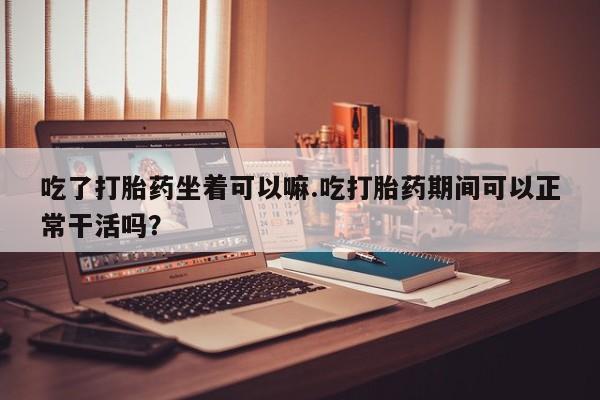 打胎药私人店联系方式保密发货,指导用药吃了打胎药坐着可以嘛.吃打胎药期间可以正常干活吗？