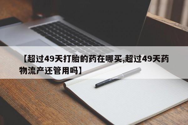 打胎药私人店联系方式保密发货,指导用药【超过49天打胎的药在哪买,超过49天药物流产还管用吗】