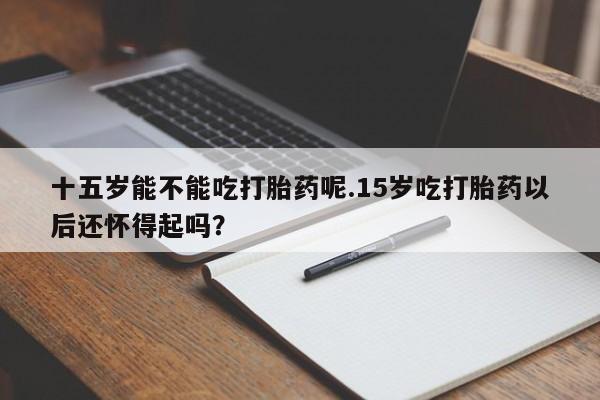 打胎药私人店联系方式保密发货,指导用药十五岁能不能吃打胎药呢.15岁吃打胎药以后还怀得起吗？