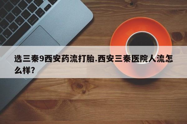 打胎药私人店联系方式保密发货,指导用药选三秦9西安药流打胎.西安三秦医院人流怎么样？