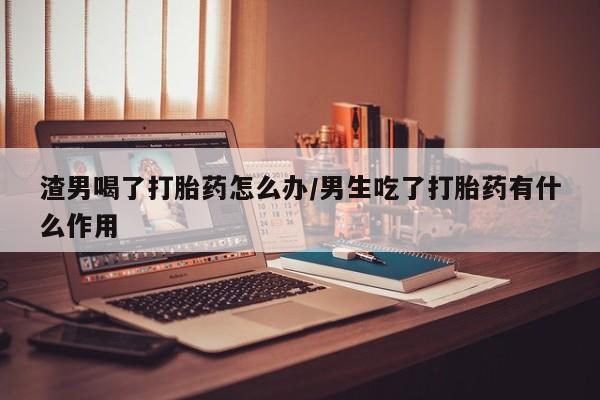打胎药私人店联系方式保密发货,指导用药渣男喝了打胎药怎么办/男生吃了打胎药有什么作用