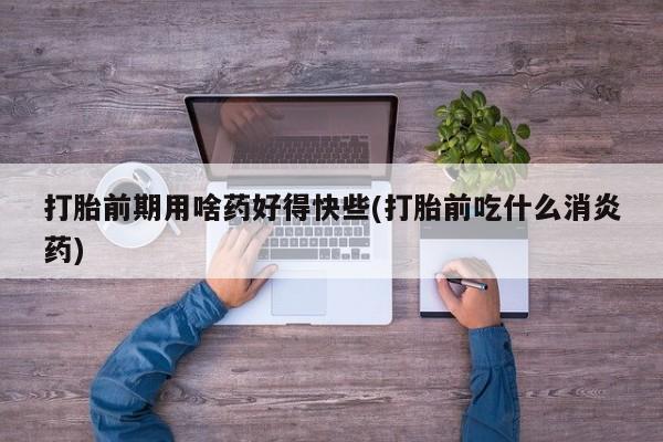 打胎药私人店联系方式保密发货,指导用药打胎前期用啥药好得快些(打胎前吃什么消炎药)