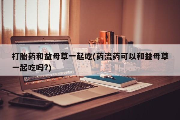 打胎药私人店联系方式保密发货,指导用药打胎药和益母草一起吃(药流药可以和益母草一起吃吗?)