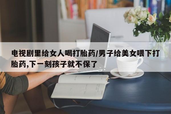 打胎药私人店联系方式保密发货,指导用药电视剧里给女人喝打胎药/男子给美女喂下打胎药,下一刻孩子就不保了