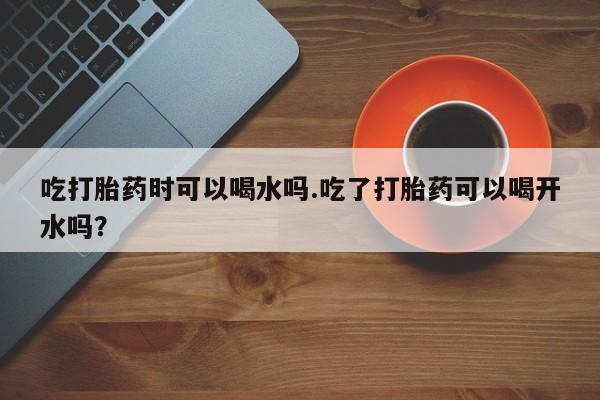 打胎药私人店联系方式保密发货,指导用药吃打胎药时可以喝水吗.吃了打胎药可以喝开水吗？