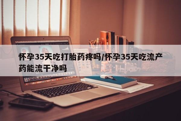 打胎药私人店联系方式保密发货,指导用药怀孕35天吃打胎药疼吗/怀孕35天吃流产药能流干净吗