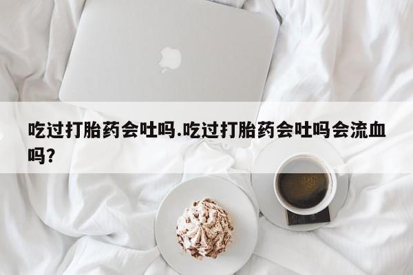 打胎药私人店联系方式保密发货,指导用药吃过打胎药会吐吗.吃过打胎药会吐吗会流血吗？