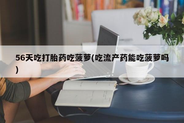 打胎药私人店联系方式保密发货,指导用药56天吃打胎药吃菠萝(吃流产药能吃菠萝吗)