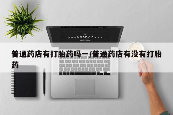 打胎药私人店联系方式保密发货,指导用药普通药店有打胎药吗一/普通药店有没有打胎药