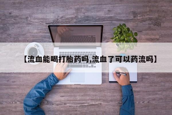 打胎药私人店联系方式保密发货,指导用药【流血能喝打胎药吗,流血了可以药流吗】