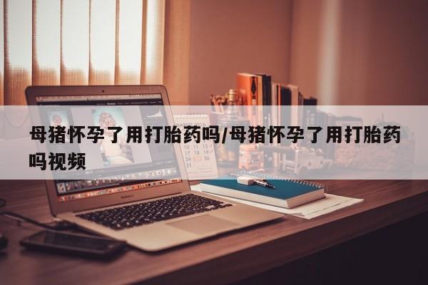 打胎药私人店联系方式保密发货,指导用药母猪怀孕了用打胎药吗/母猪怀孕了用打胎药吗视频