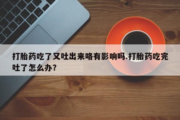 打胎药私人店联系方式保密发货,指导用药打胎药吃了又吐出来咯有影响吗.打胎药吃完吐了怎么办？